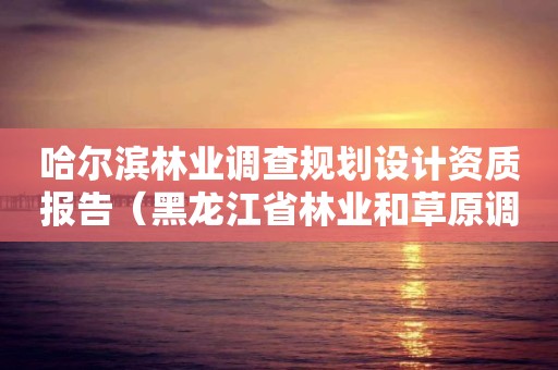 哈爾濱林業(yè)調(diào)查規(guī)劃設(shè)計(jì)資質(zhì)報(bào)告（黑龍江省林業(yè)和草原調(diào)查規(guī)劃設(shè)計(jì)院）