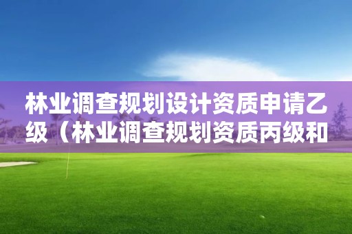 林業(yè)調(diào)查規(guī)劃設(shè)計資質(zhì)申請乙級（林業(yè)調(diào)查規(guī)劃資質(zhì)丙級和乙級的區(qū)別）