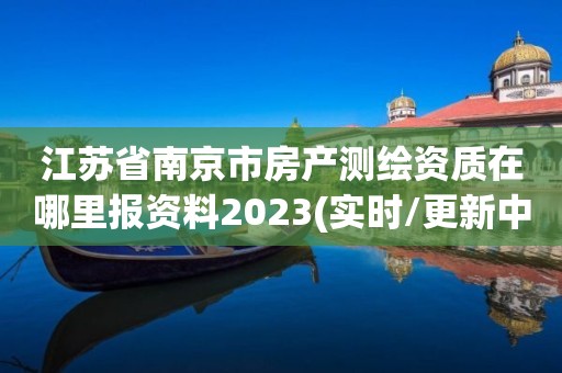 江蘇省南京市房產測繪資質在哪里報資料2023(實時/更新中)