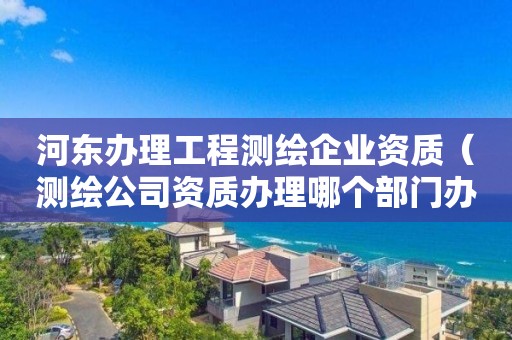 河東辦理工程測繪企業資質（測繪公司資質辦理哪個部門辦理）