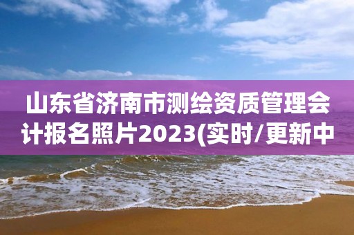 山東省濟南市測繪資質管理會計報名照片2023(實時/更新中)