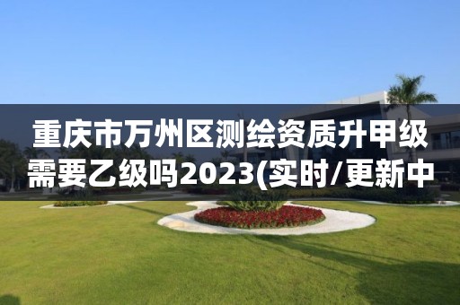 重慶市萬州區測繪資質升甲級需要乙級嗎2023(實時/更新中)