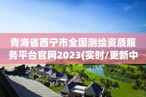 青海省西寧市全國測繪資質服務平臺官網2023(實時/更新中)