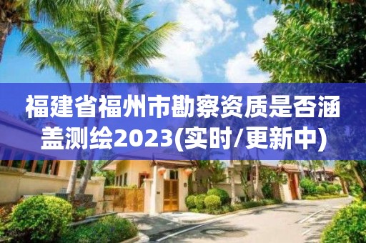 福建省福州市勘察資質是否涵蓋測繪2023(實時/更新中)