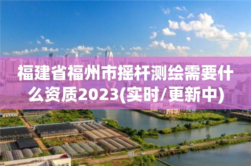 福建省福州市搖桿測(cè)繪需要什么資質(zhì)2023(實(shí)時(shí)/更新中)