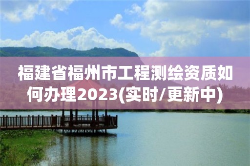 福建省福州市工程測繪資質如何辦理2023(實時/更新中)