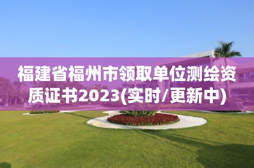 福建省福州市領取單位測繪資質證書2023(實時/更新中)