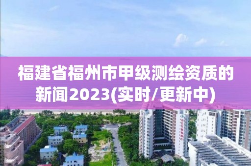 福建省福州市甲級測繪資質的新聞2023(實時/更新中)