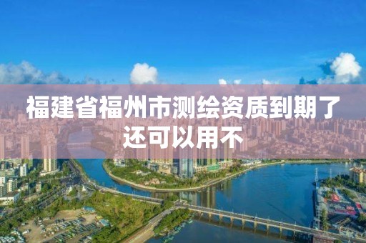 福建省福州市測繪資質(zhì)到期了還可以用不