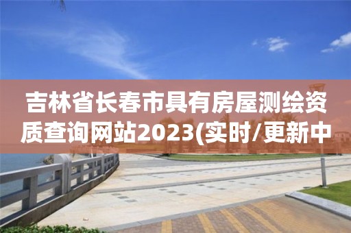 吉林省長春市具有房屋測繪資質查詢網站2023(實時/更新中)