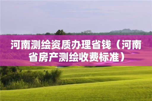 河南測繪資質(zhì)辦理省錢（河南省房產(chǎn)測繪收費(fèi)標(biāo)準(zhǔn)）