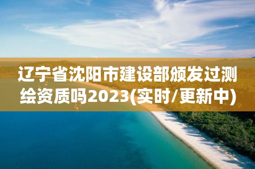 遼寧省沈陽市建設部頒發過測繪資質嗎2023(實時/更新中)