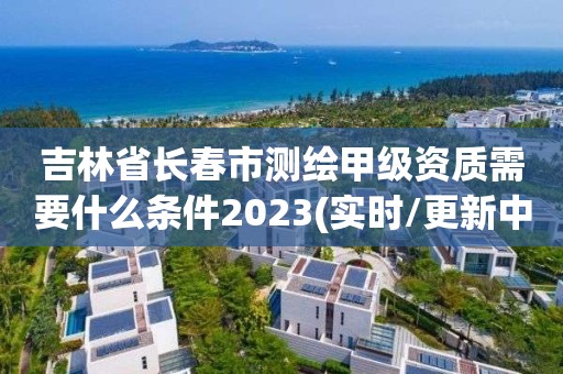 吉林省長春市測繪甲級資質需要什么條件2023(實時/更新中)