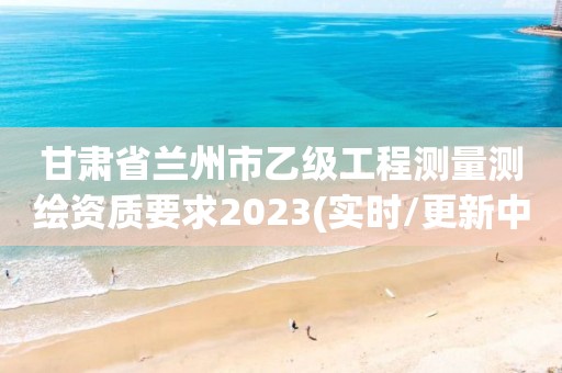 甘肅省蘭州市乙級工程測量測繪資質(zhì)要求2023(實時/更新中)