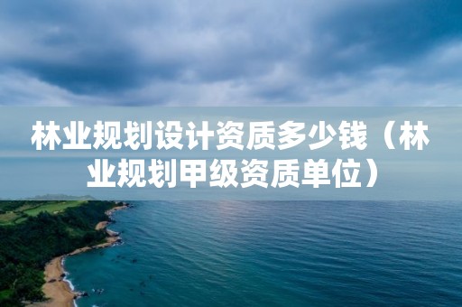 林業(yè)規(guī)劃設(shè)計(jì)資質(zhì)多少錢（林業(yè)規(guī)劃甲級(jí)資質(zhì)單位）