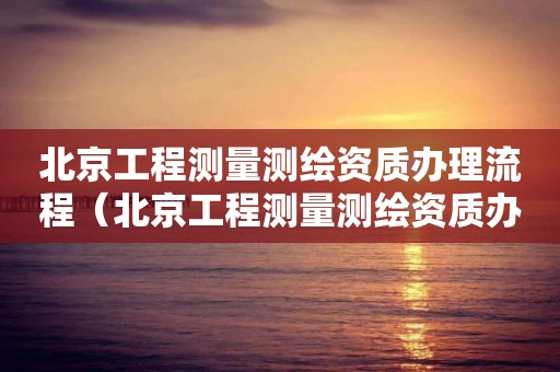 北京工程測量測繪資質辦理流程（北京工程測量測繪資質辦理流程）