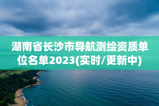 湖南省長沙市導航測繪資質單位名單2023(實時/更新中)