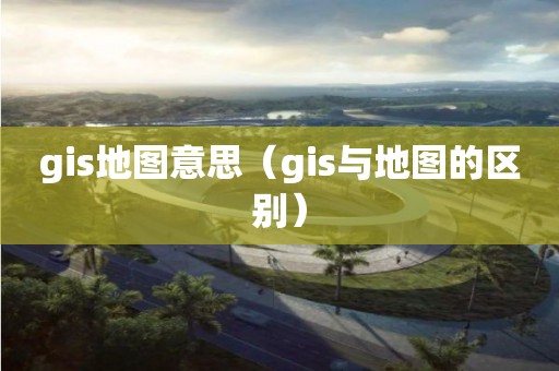 gis地圖意思（gis與地圖的區別）