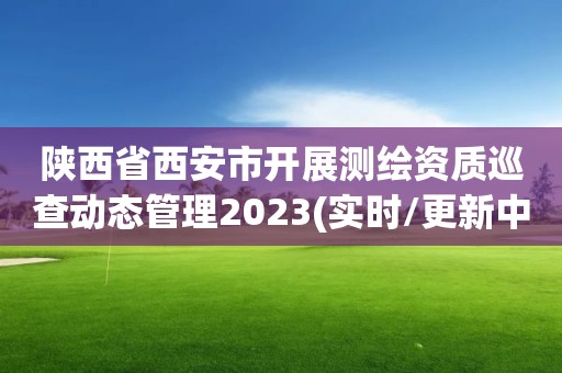 陜西省西安市開展測繪資質巡查動態管理2023(實時/更新中)