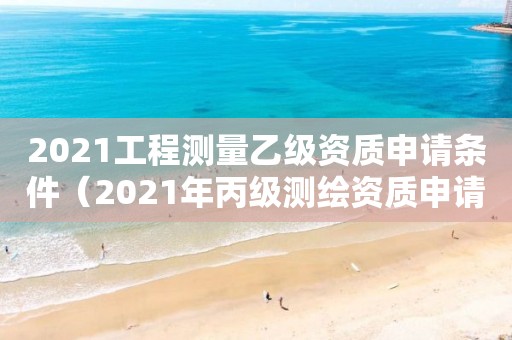 2021工程測量乙級資質申請條件（2021年丙級測繪資質申請需要什么條件）