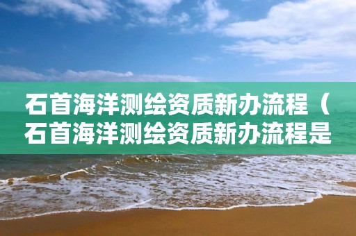 石首海洋測繪資質(zhì)新辦流程（石首海洋測繪資質(zhì)新辦流程是什么）