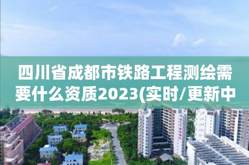 四川省成都市鐵路工程測繪需要什么資質(zhì)2023(實(shí)時(shí)/更新中)