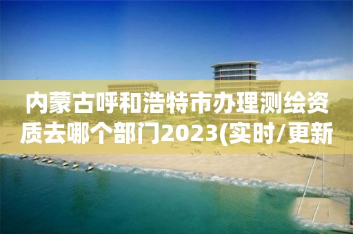 內(nèi)蒙古呼和浩特市辦理測繪資質(zhì)去哪個(gè)部門2023(實(shí)時(shí)/更新中)