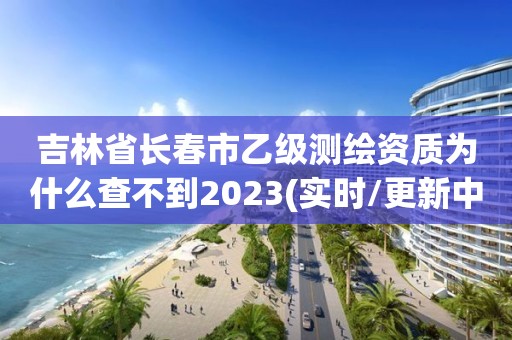 吉林省長春市乙級測繪資質為什么查不到2023(實時/更新中)