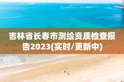 吉林省長春市測繪資質(zhì)檢查報(bào)告2023(實(shí)時(shí)/更新中)