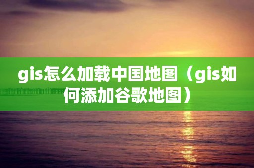 gis怎么加載中國地圖（gis如何添加谷歌地圖）