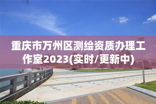 重慶市萬州區測繪資質辦理工作室2023(實時/更新中)