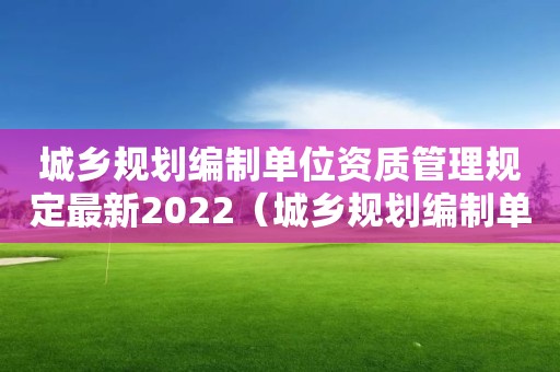 城鄉規劃編制單位資質管理規定最新2022（城鄉規劃編制單位資質管理規定最新2022年）