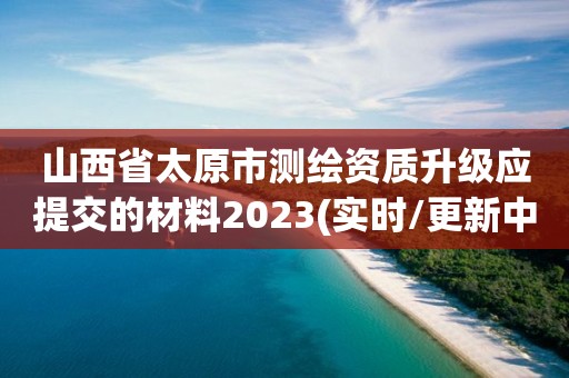 山西省太原市測繪資質升級應提交的材料2023(實時/更新中)