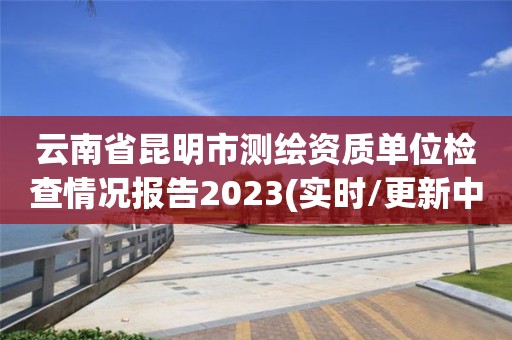 云南省昆明市測繪資質(zhì)單位檢查情況報告2023(實時/更新中)