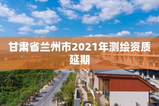 甘肅省蘭州市2021年測繪資質延期