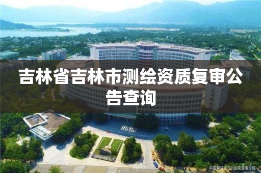 吉林省吉林市測繪資質復審公告查詢