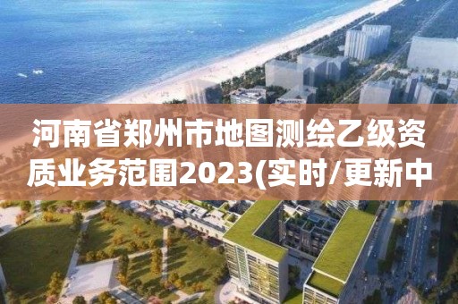 河南省鄭州市地圖測繪乙級資質業務范圍2023(實時/更新中)