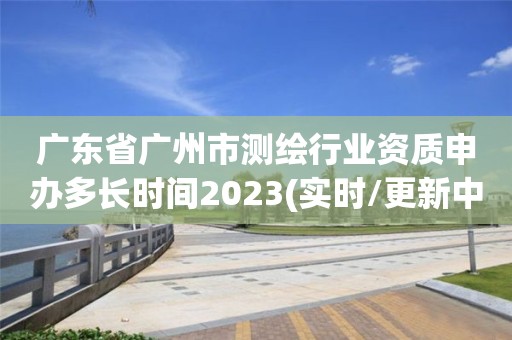 廣東省廣州市測繪行業資質申辦多長時間2023(實時/更新中)