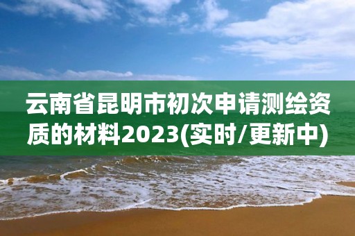 云南省昆明市初次申請測繪資質的材料2023(實時/更新中)