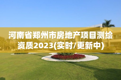 河南省鄭州市房地產(chǎn)項目測繪資質(zhì)2023(實時/更新中)