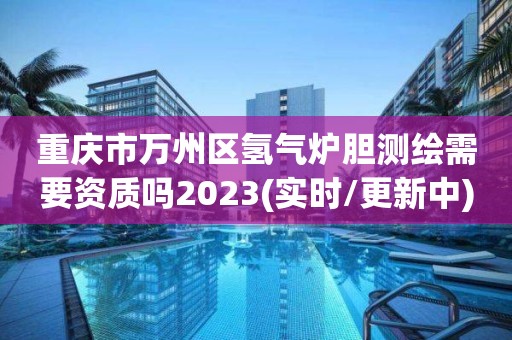 重慶市萬(wàn)州區(qū)氫氣爐膽測(cè)繪需要資質(zhì)嗎2023(實(shí)時(shí)/更新中)