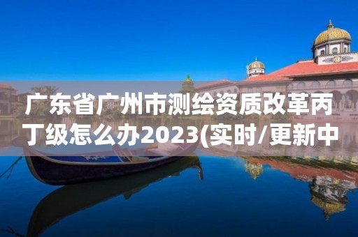 廣東省廣州市測(cè)繪資質(zhì)改革丙丁級(jí)怎么辦2023(實(shí)時(shí)/更新中)