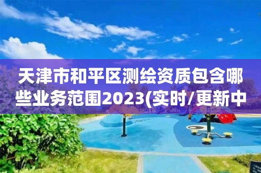 天津市和平區(qū)測繪資質(zhì)包含哪些業(yè)務(wù)范圍2023(實時/更新中)