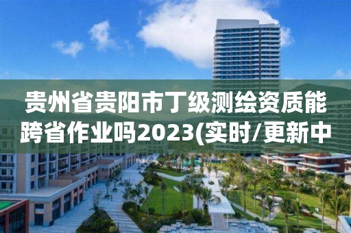 貴州省貴陽市丁級測繪資質能跨省作業嗎2023(實時/更新中)