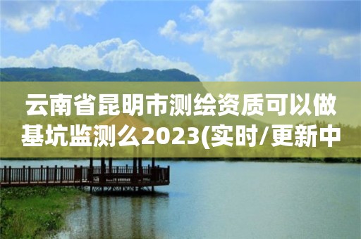 云南省昆明市測繪資質可以做基坑監測么2023(實時/更新中)