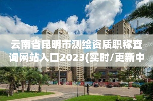 云南省昆明市測繪資質職稱查詢網站入口2023(實時/更新中)