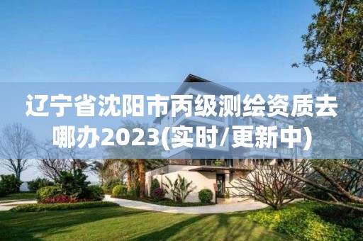 遼寧省沈陽市丙級測繪資質去哪辦2023(實時/更新中)