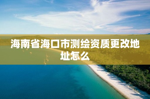 海南省海口市測繪資質更改地址怎么