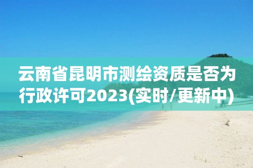 云南省昆明市測繪資質是否為行政許可2023(實時/更新中)