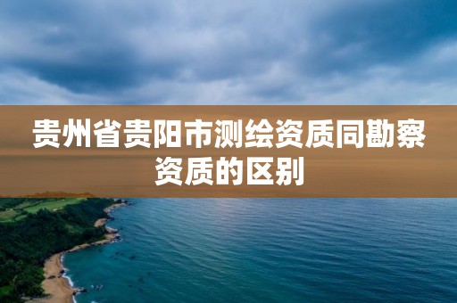 貴州省貴陽市測繪資質同勘察資質的區別